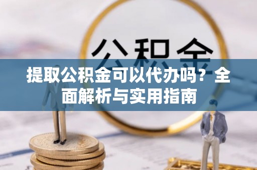 碧江提取公积金可以代办吗？全面解析与实用指南