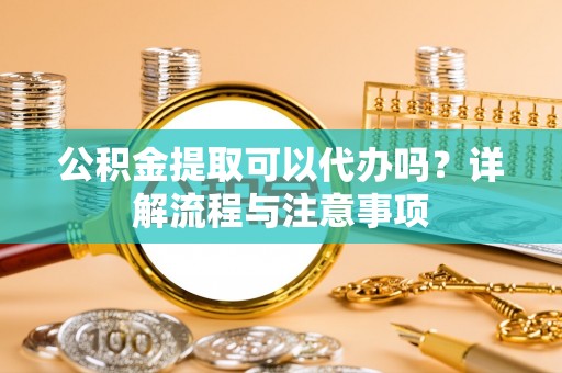 碧江公积金提取可以代办吗？详解流程与注意事项