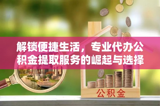 碧江解锁便捷生活，专业代办公积金提取服务的崛起与选择