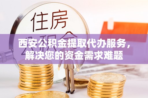 碧江西安公积金提取代办服务，解决您的资金需求难题