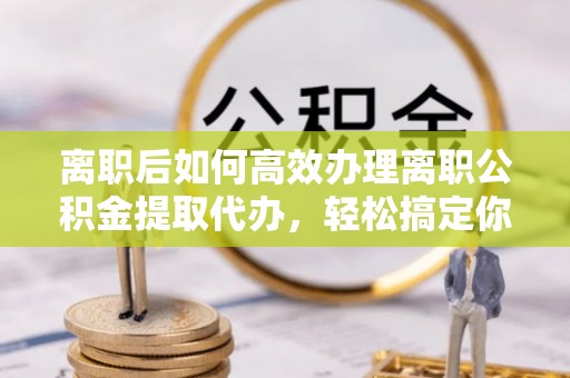 碧江离职后如何高效办理离职公积金提取代办，轻松搞定你的公积金