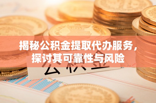 碧江揭秘公积金提取代办服务，探讨其可靠性与风险