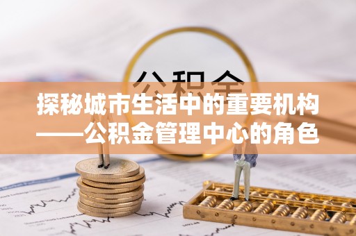 碧江探秘城市生活中的重要机构——公积金管理中心的角色与意义