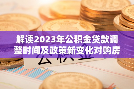 碧江解读2023年公积金贷款调整时间及政策新变化对购房的影响