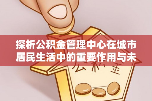 碧江探析公积金管理中心在城市居民生活中的重要作用与未来发展趋势