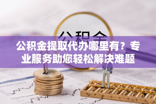 碧江公积金提取代办哪里有？专业服务助您轻松解决难题