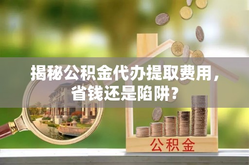 碧江揭秘公积金代办提取费用，省钱还是陷阱？