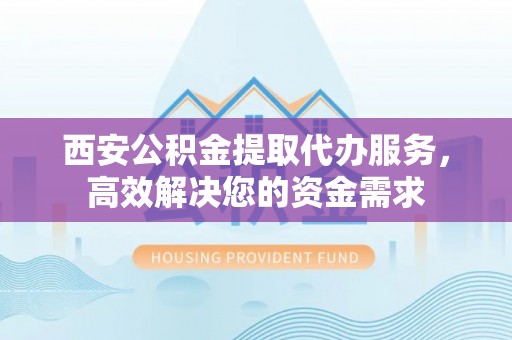碧江西安公积金提取代办服务，高效解决您的资金需求