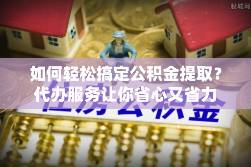 碧江如何轻松搞定公积金提取？代办服务让你省心又省力