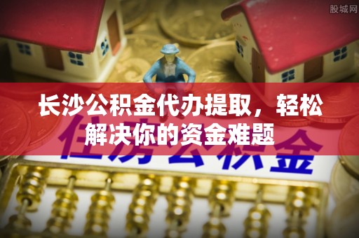 碧江长沙公积金代办提取，轻松解决你的资金难题