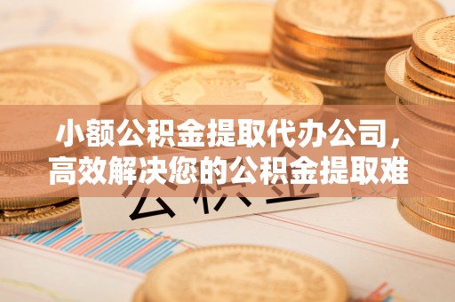 碧江小额公积金提取代办公司，高效解决您的公积金提取难题