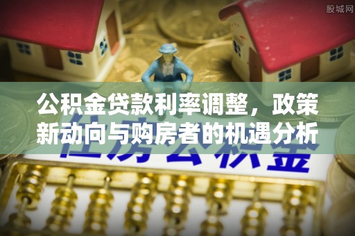 碧江公积金贷款利率调整，政策新动向与购房者的机遇分析