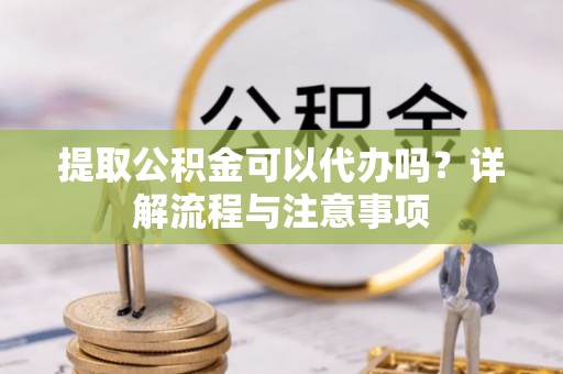 碧江提取公积金可以代办吗？详解流程与注意事项