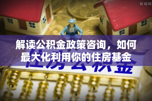 碧江解读公积金政策咨询，如何最大化利用你的住房基金