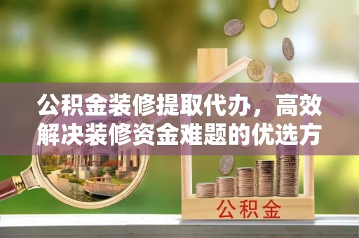 碧江公积金装修提取代办，高效解决装修资金难题的优选方案