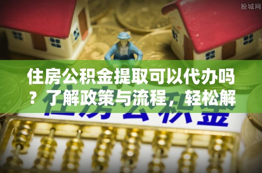 碧江住房公积金提取可以代办吗？了解政策与流程，轻松解决疑惑