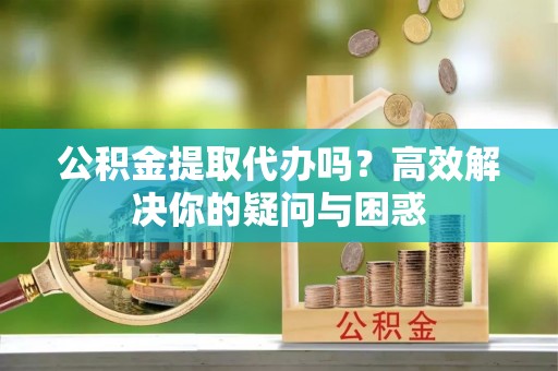 碧江公积金提取代办吗？高效解决你的疑问与困惑