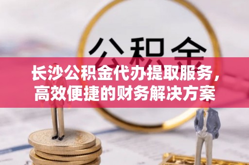 碧江长沙公积金代办提取服务，高效便捷的财务解决方案