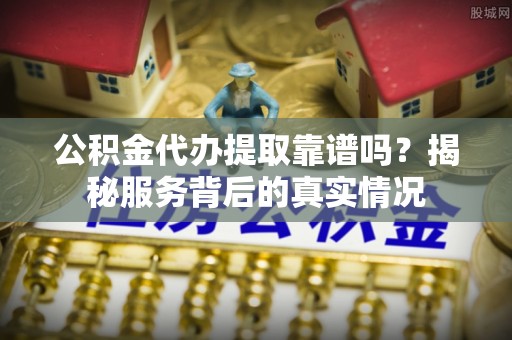 碧江公积金代办提取靠谱吗？揭秘服务背后的真实情况