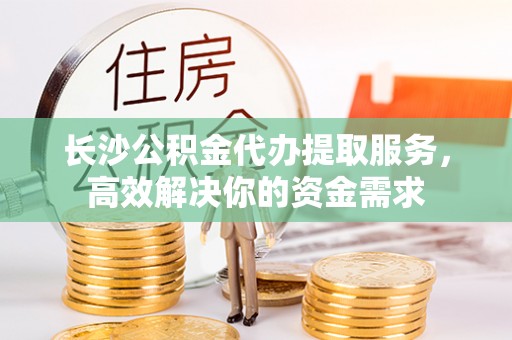 碧江长沙公积金代办提取服务，高效解决你的资金需求