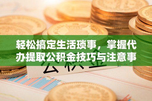 碧江轻松搞定生活琐事，掌握代办提取公积金技巧与注意事项