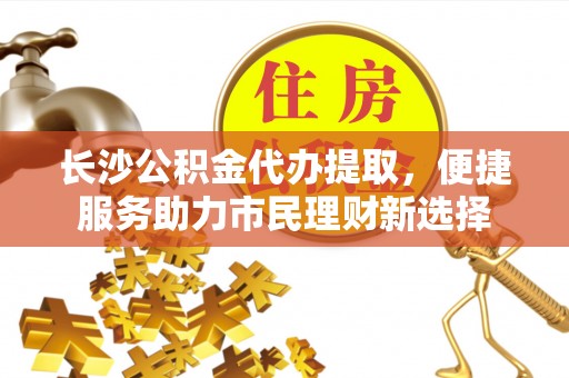 碧江长沙公积金代办提取，便捷服务助力市民理财新选择