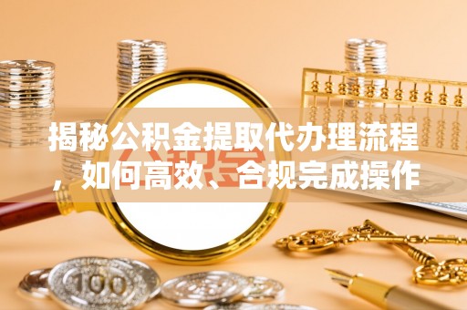 碧江揭秘公积金提取代办理流程，如何高效、合规完成操作