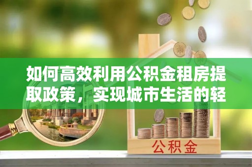 碧江如何高效利用公积金租房提取政策，实现城市生活的轻松负担