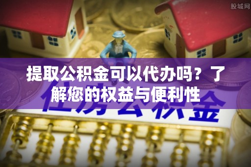碧江提取公积金可以代办吗？了解您的权益与便利性