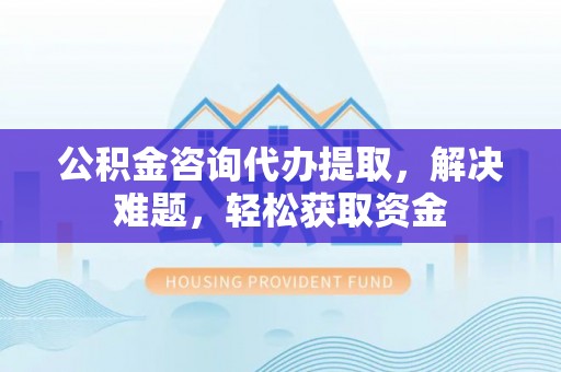 碧江公积金咨询代办提取，解决难题，轻松获取资金