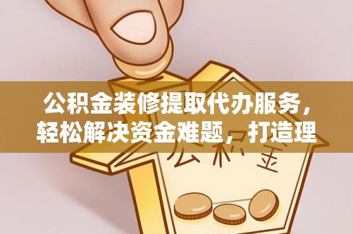 碧江公积金装修提取代办服务，轻松解决资金难题，打造理想家居