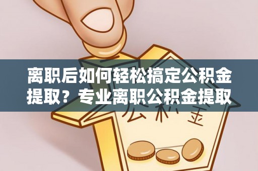 碧江离职后如何轻松搞定公积金提取？专业离职公积金提取代办服务来帮你