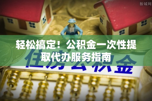 碧江轻松搞定！公积金一次性提取代办服务指南