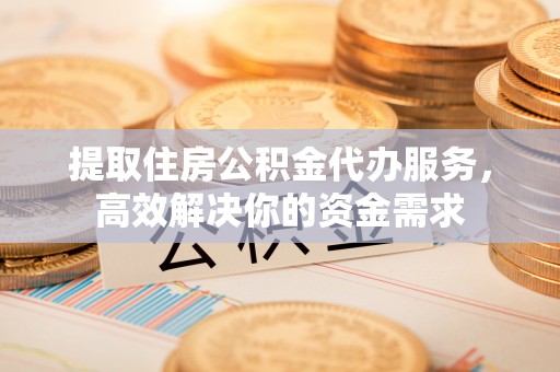 碧江提取住房公积金代办服务，高效解决你的资金需求