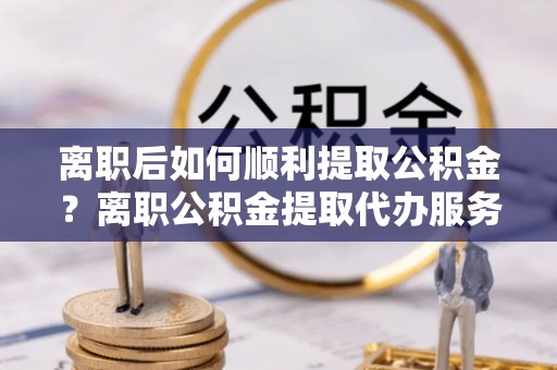碧江离职后如何顺利提取公积金？离职公积金提取代办服务全解析