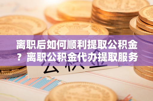 碧江离职后如何顺利提取公积金？离职公积金代办提取服务来帮忙