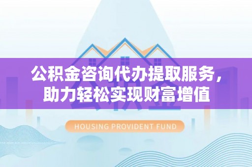 碧江公积金咨询代办提取服务，助力轻松实现财富增值