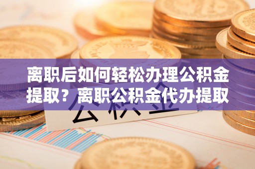 碧江离职后如何轻松办理公积金提取？离职公积金代办提取服务详解