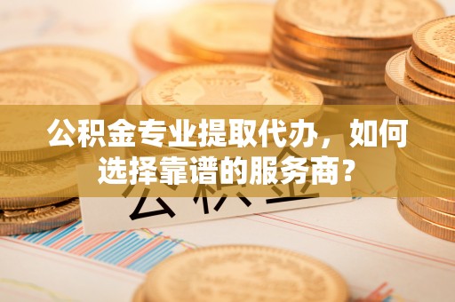 碧江公积金专业提取代办，如何选择靠谱的服务商？