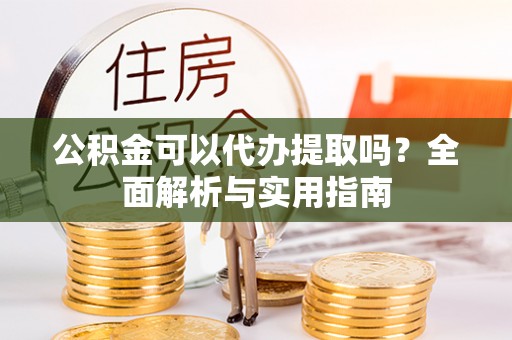 碧江公积金可以代办提取吗？全面解析与实用指南