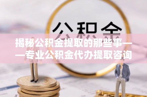 碧江揭秘公积金提取的那些事——专业公积金代办提取咨询服务指南
