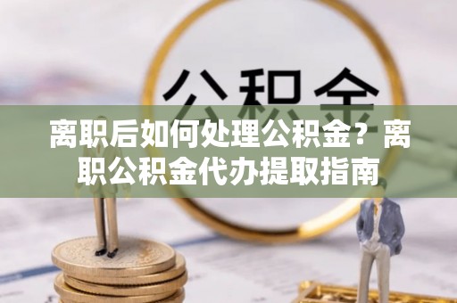 碧江离职后如何处理公积金？离职公积金代办提取指南
