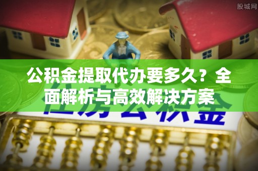 碧江公积金提取代办要多久？全面解析与高效解决方案
