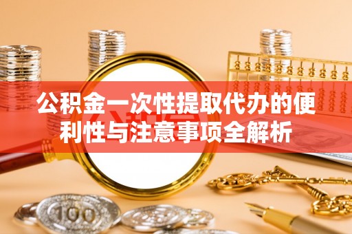 碧江公积金一次性提取代办的便利性与注意事项全解析