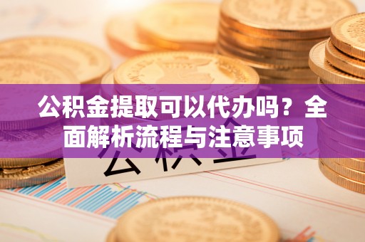 碧江公积金提取可以代办吗？全面解析流程与注意事项