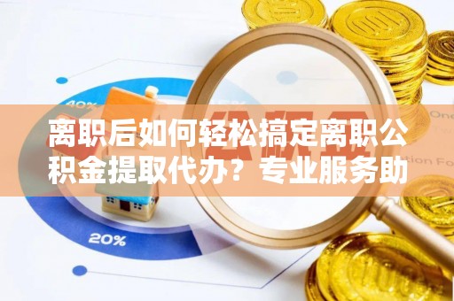 碧江离职后如何轻松搞定离职公积金提取代办？专业服务助你一臂之力