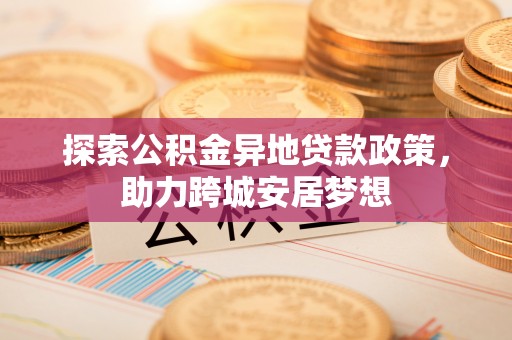 碧江探索公积金异地贷款政策，助力跨城安居梦想