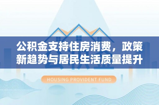 碧江公积金支持住房消费，政策新趋势与居民生活质量提升