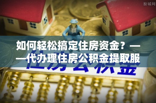 碧江如何轻松搞定住房资金？——代办理住房公积金提取服务全解析