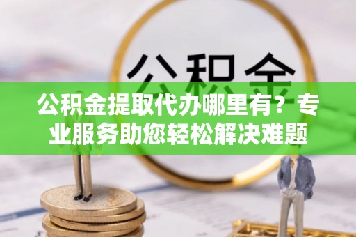 碧江公积金提取代办哪里有？专业服务助您轻松解决难题